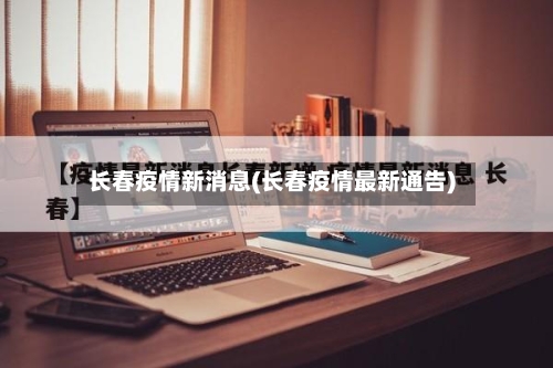 长春疫情新消息(长春疫情最新通告)