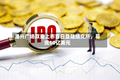 潘兴广场双重上市首日登陆纽交所，募资50亿美元-第3张图片