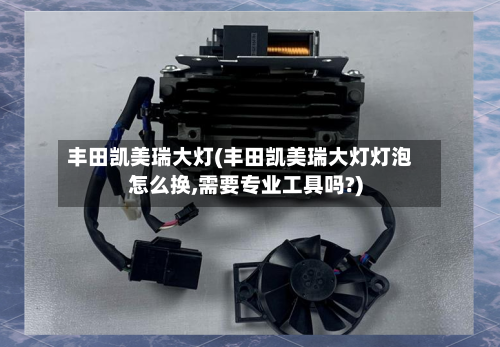 丰田凯美瑞大灯(丰田凯美瑞大灯灯泡怎么换,需要专业工具吗?)