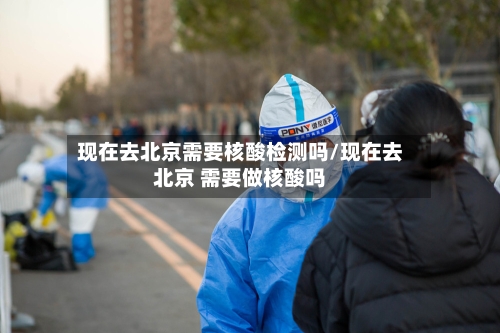 现在去北京需要核酸检测吗/现在去北京 需要做核酸吗