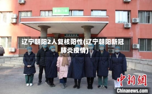 辽宁朝阳2人复核阳性(辽宁朝阳新冠肺炎疫情)