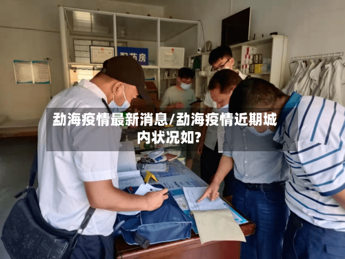 勐海疫情最新消息/勐海疫情近期城内状况如?
