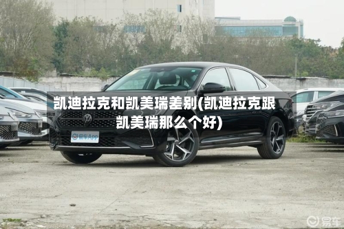 凯迪拉克和凯美瑞差别(凯迪拉克跟凯美瑞那么个好)