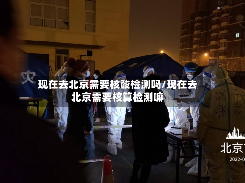 现在去北京需要核酸检测吗/现在去北京需要核算检测嘛