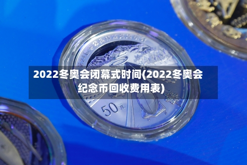 2022冬奥会闭幕式时间(2022冬奥会纪念币回收费用表)