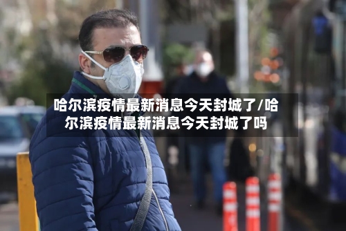 哈尔滨疫情最新消息今天封城了/哈尔滨疫情最新消息今天封城了吗