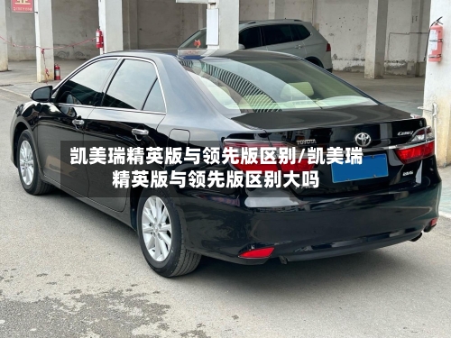 凯美瑞精英版与领先版区别/凯美瑞精英版与领先版区别大吗