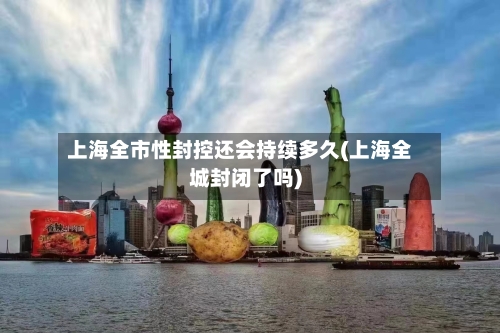 上海全市性封控还会持续多久(上海全城封闭了吗)