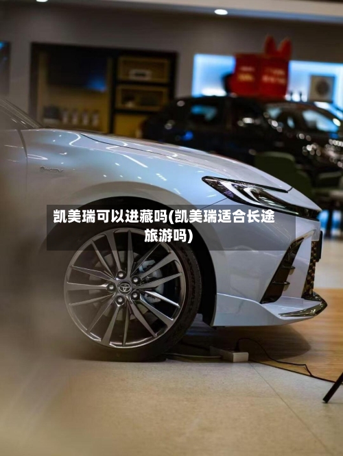 凯美瑞可以进藏吗(凯美瑞适合长途旅游吗)