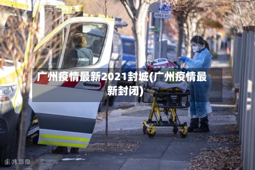 广州疫情最新2021封城(广州疫情最新封闭)