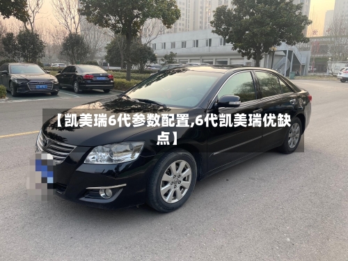 【凯美瑞6代参数配置,6代凯美瑞优缺点】