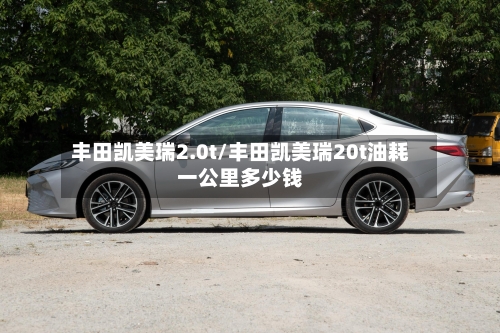 丰田凯美瑞2.0t/丰田凯美瑞20t油耗一公里多少钱