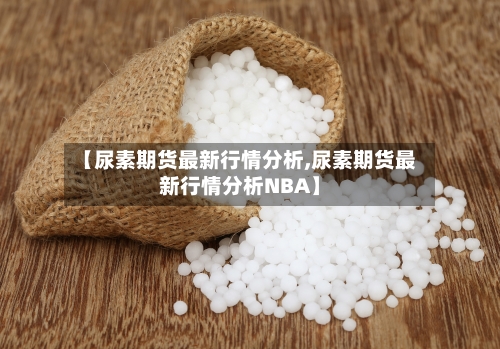 【尿素期货最新行情分析,尿素期货最新行情分析NBA】