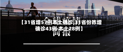 【31省增57例本土确诊,31省份昨增确诊43例 本土28例】