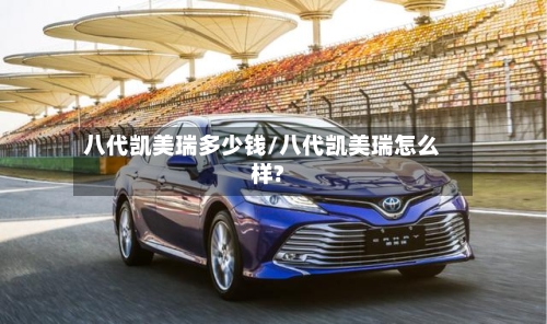 八代凯美瑞多少钱/八代凯美瑞怎么样?