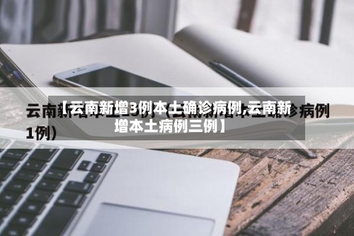 【云南新增3例本土确诊病例,云南新增本土病例三例】