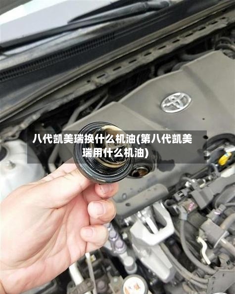 八代凯美瑞换什么机油(第八代凯美瑞用什么机油)
