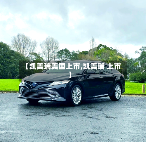 【凯美瑞美国上市,凯美瑞 上市】