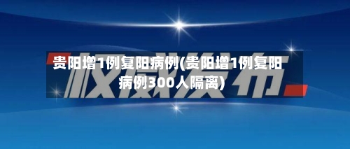 贵阳增1例复阳病例(贵阳增1例复阳病例300人隔离)