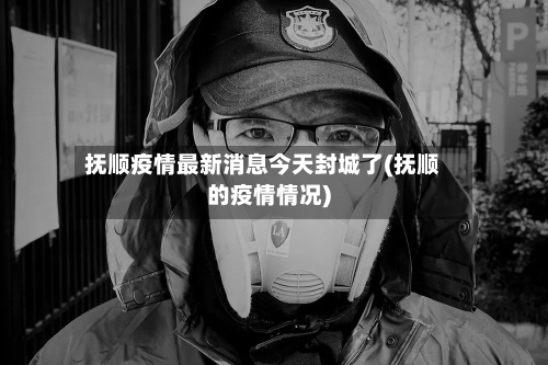 抚顺疫情最新消息今天封城了(抚顺的疫情情况)