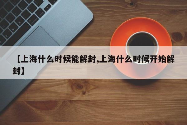 【上海什么时候能解封,上海什么时候开始解封】