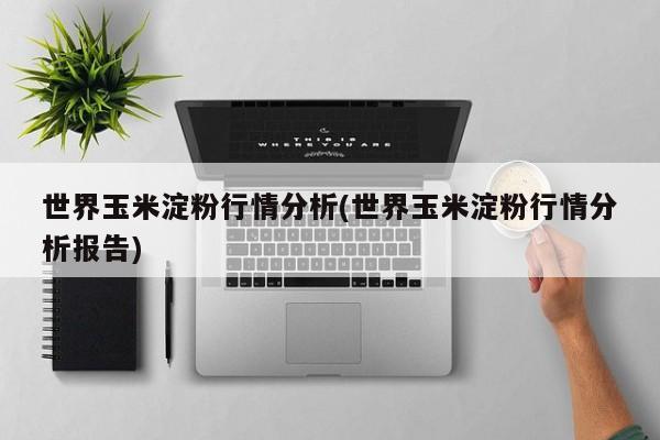 世界玉米淀粉行情分析(世界玉米淀粉行情分析报告)