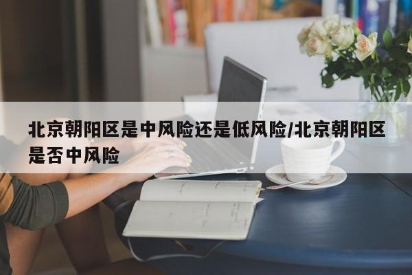 北京朝阳区是中风险还是低风险/北京朝阳区是否中风险