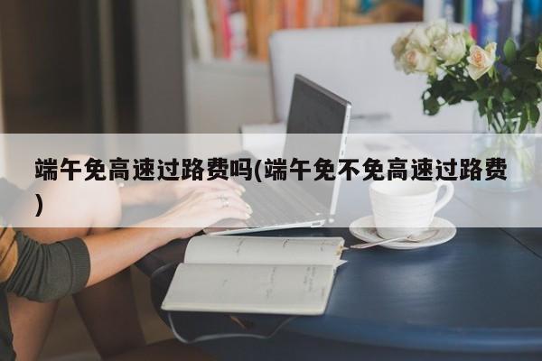端午免高速过路费吗(端午免不免高速过路费)