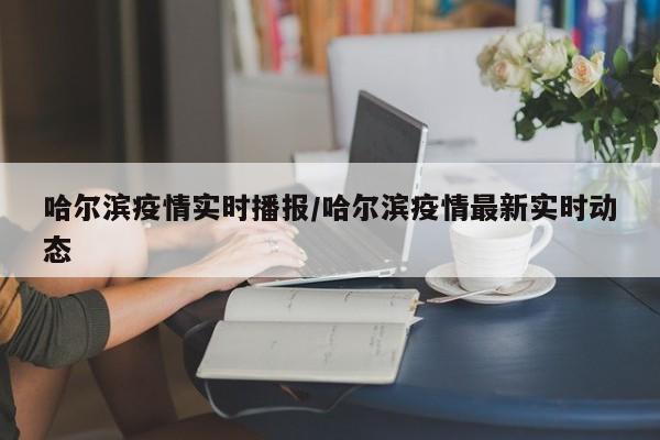 哈尔滨疫情实时播报/哈尔滨疫情最新实时动态