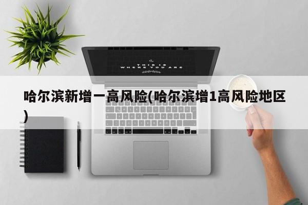 哈尔滨新增一高风险(哈尔滨增1高风险地区)