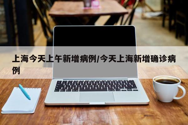 上海今天上午新增病例/今天上海新增确诊病例