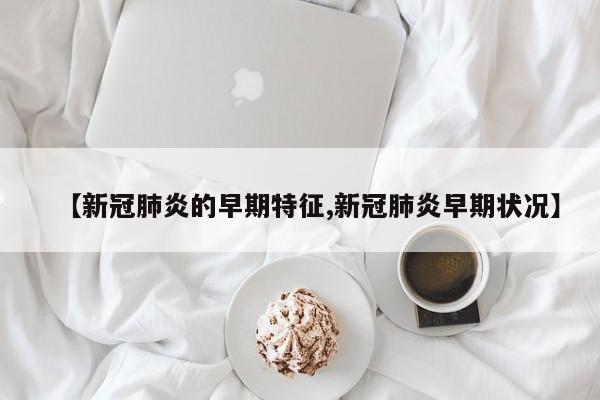 【新冠肺炎的早期特征,新冠肺炎早期状况】