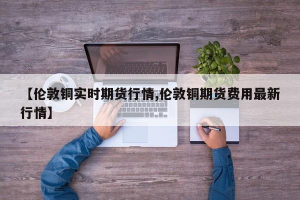 【伦敦铜实时期货行情,伦敦铜期货费用最新行情】