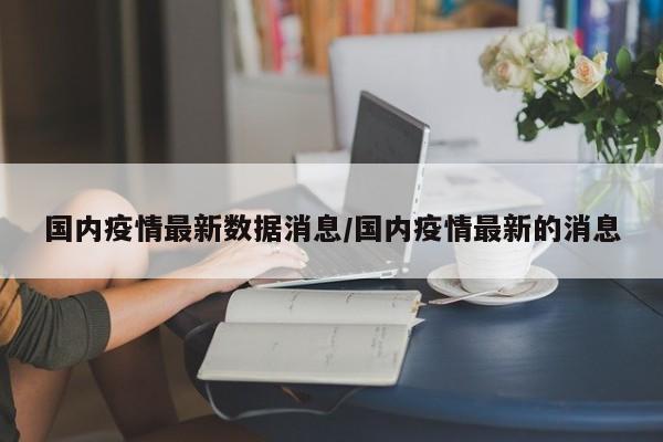 国内疫情最新数据消息/国内疫情最新的消息