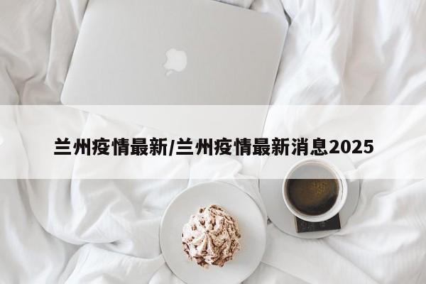 兰州疫情最新/兰州疫情最新消息2025