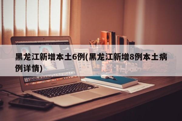 黑龙江新增本土6例(黑龙江新增8例本土病例详情)