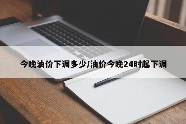 今晚油价下调多少/油价今晚24时起下调