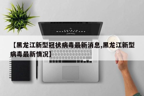 【黑龙江新型冠状病毒最新消息,黑龙江新型病毒最新情况】