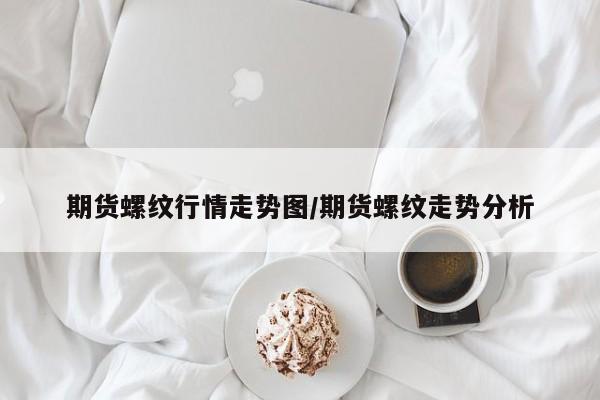 期货螺纹行情走势图/期货螺纹走势分析