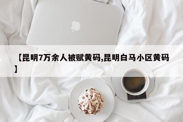 【昆明7万余人被赋黄码,昆明白马小区黄码】