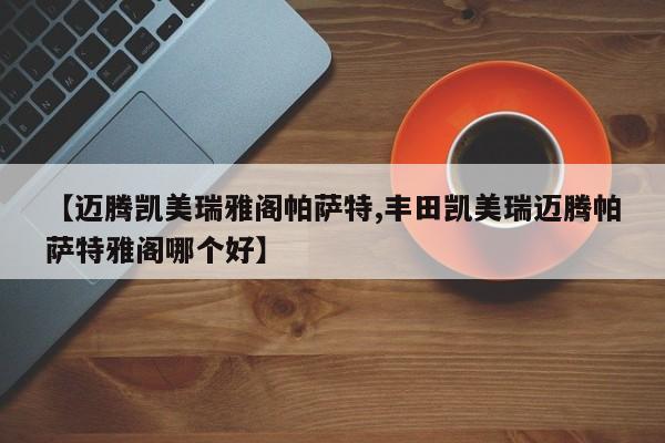 【迈腾凯美瑞雅阁帕萨特,丰田凯美瑞迈腾帕萨特雅阁哪个好】
