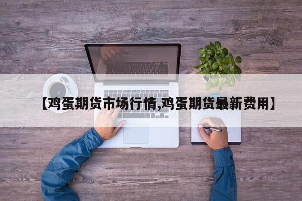 【鸡蛋期货市场行情,鸡蛋期货最新费用】