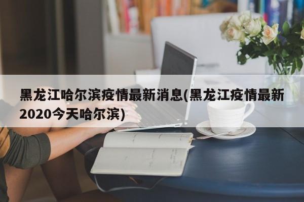 黑龙江哈尔滨疫情最新消息(黑龙江疫情最新2020今天哈尔滨)