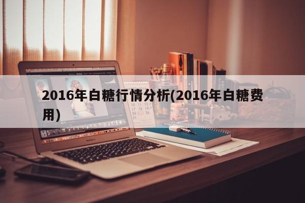 2016年白糖行情分析(2016年白糖费用)
