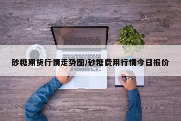 砂糖期货行情走势图/砂糖费用行情今日报价