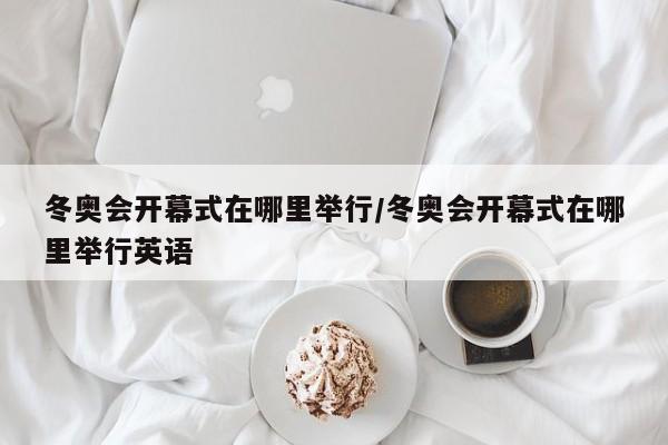 冬奥会开幕式在哪里举行/冬奥会开幕式在哪里举行英语
