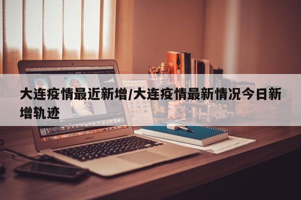 大连疫情最近新增/大连疫情最新情况今日新增轨迹