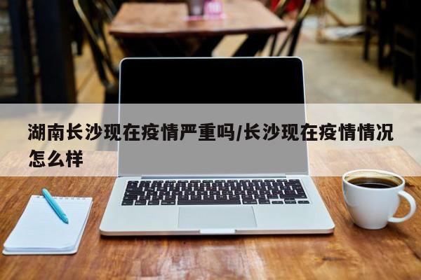 湖南长沙现在疫情严重吗/长沙现在疫情情况怎么样