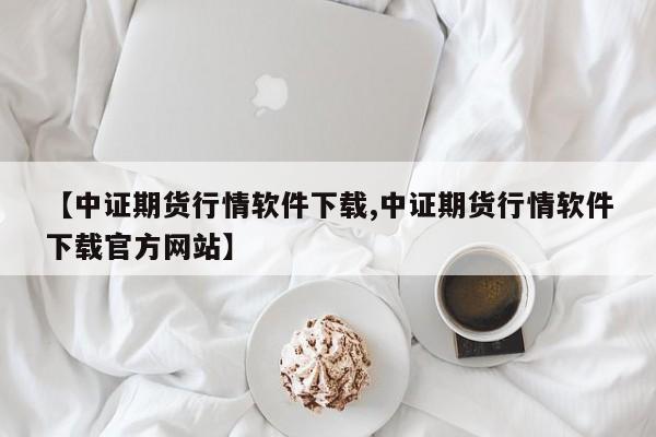 【中证期货行情软件下载,中证期货行情软件下载官方网站】